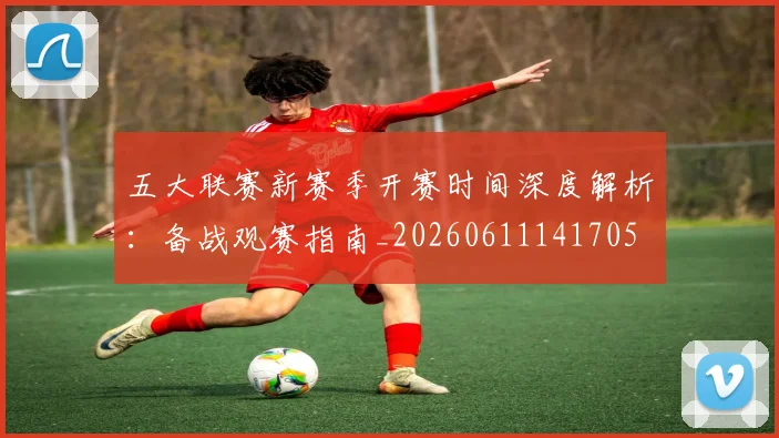 五大联赛新赛季开赛时间深度解析:备战观赛指南_20260611141705